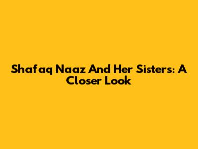 Shafaq Naaz And Her Sisters: A Closer Look