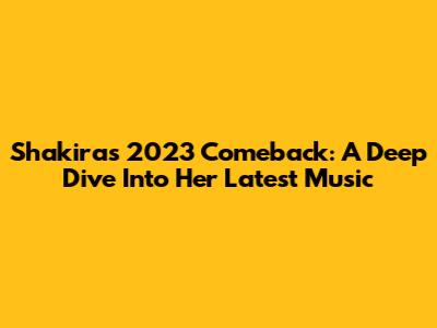 Shakira's 2023 Comeback: A Deep Dive Into Her Latest Music