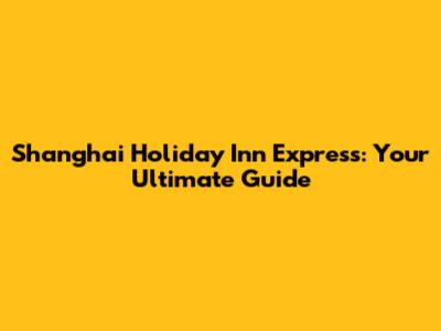 Shanghai Holiday Inn Express: Your Ultimate Guide