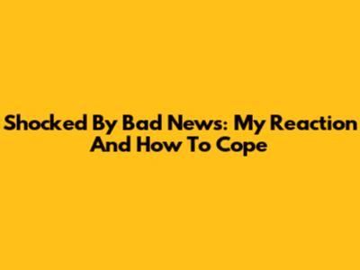 Shocked By Bad News: My Reaction And How To Cope
