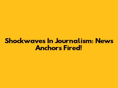 Shockwaves In Journalism: News Anchors Fired!