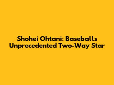 Shohei Ohtani: Baseball's Unprecedented Two-Way Star