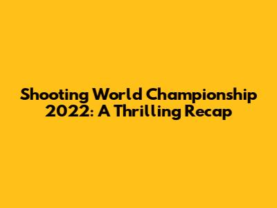 Shooting World Championship 2022: A Thrilling Recap