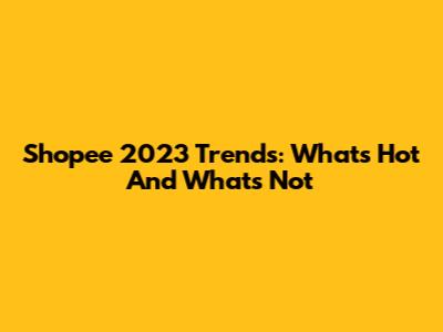 Shopee 2023 Trends: What's Hot And What's Not