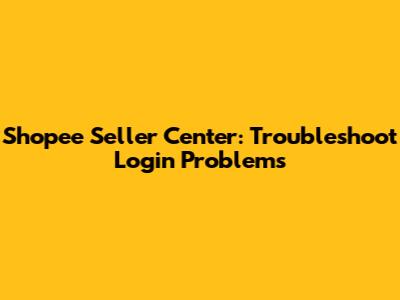 Shopee Seller Center: Troubleshoot Login Problems