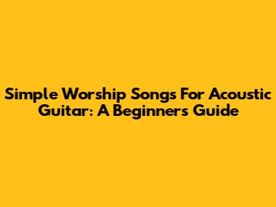 Simple Worship Songs For Acoustic Guitar: A Beginner's Guide