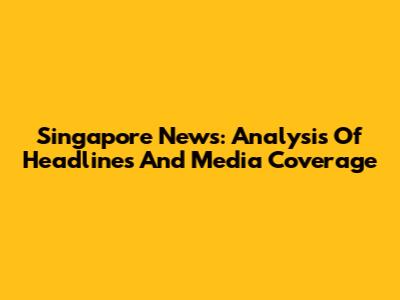 Singapore News: Analysis Of Headlines And Media Coverage