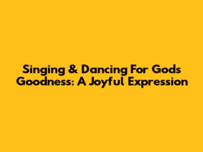 Singing & Dancing For God's Goodness: A Joyful Expression
