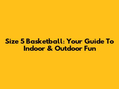 Size 5 Basketball: Your Guide To Indoor & Outdoor Fun