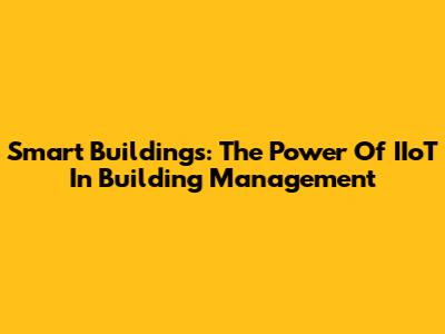 Smart Buildings: The Power Of IIoT In Building Management