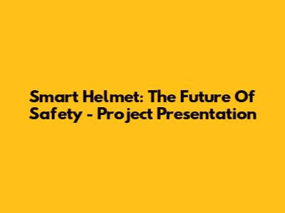Smart Helmet: The Future Of Safety - Project Presentation
