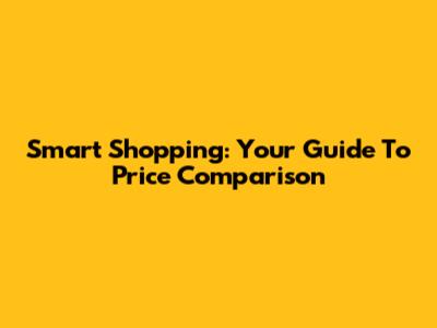 Smart Shopping: Your Guide To Price Comparison