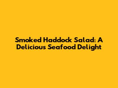 Smoked Haddock Salad: A Delicious Seafood Delight