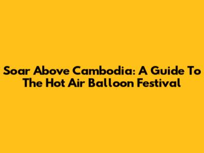 Soar Above Cambodia: A Guide To The Hot Air Balloon Festival