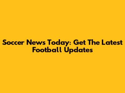 Soccer News Today: Get The Latest Football Updates