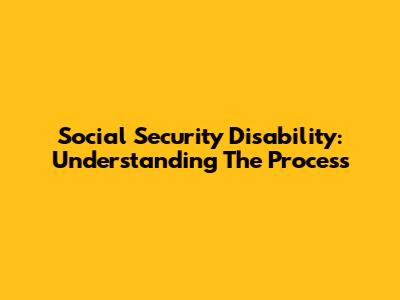 Social Security Disability: Understanding The Process