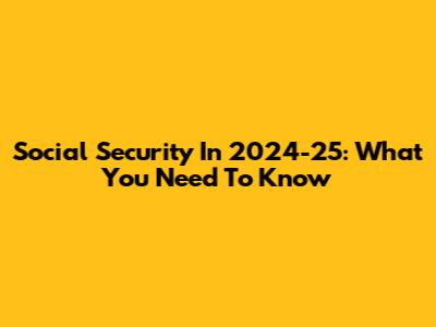 Social Security In 2024-25: What You Need To Know