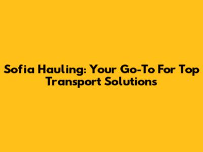 Sofia Hauling: Your Go-To For Top Transport Solutions