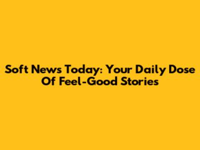 Soft News Today: Your Daily Dose Of Feel-Good Stories