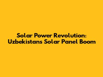 Solar Power Revolution: Uzbekistan's Solar Panel Boom