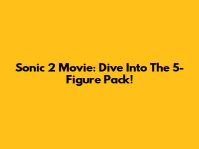 Sonic 2 Movie: Dive Into The 5-Figure Pack!