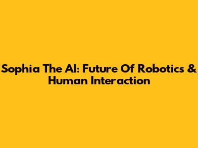 Sophia The AI: Future Of Robotics & Human Interaction