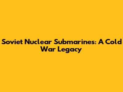 Soviet Nuclear Submarines: A Cold War Legacy
