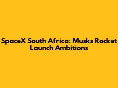 SpaceX South Africa: Musk's Rocket Launch Ambitions