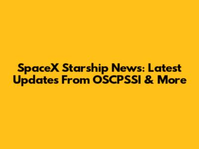 SpaceX Starship News: Latest Updates From OSCPSSI & More