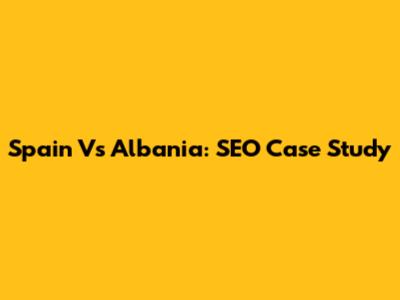 Spain Vs Albania: SEO Case Study