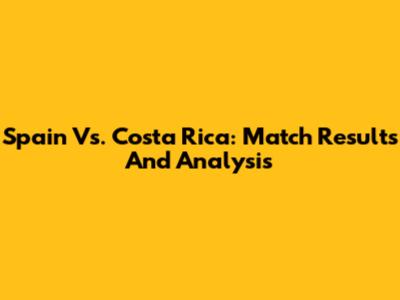 Spain Vs. Costa Rica: Match Results And Analysis