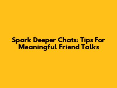 Spark Deeper Chats: Tips For Meaningful Friend Talks