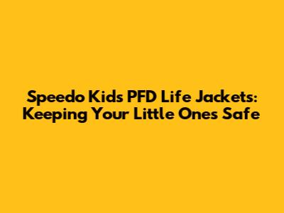Speedo Kids PFD Life Jackets: Keeping Your Little Ones Safe