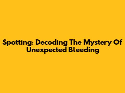 Spotting: Decoding The Mystery Of Unexpected Bleeding