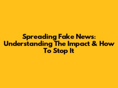 Spreading Fake News: Understanding The Impact & How To Stop It
