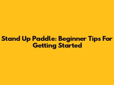 Stand Up Paddle: Beginner Tips For Getting Started