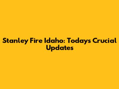 Stanley Fire Idaho: Today's Crucial Updates