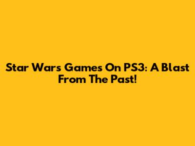 Star Wars Games On PS3: A Blast From The Past!