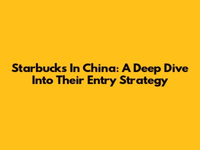 Starbucks In China: A Deep Dive Into Their Entry Strategy