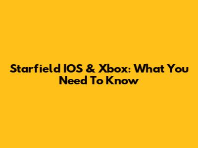 Starfield IOS & Xbox: What You Need To Know