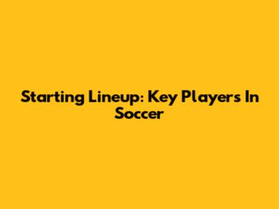 Starting Lineup: Key Players In Soccer