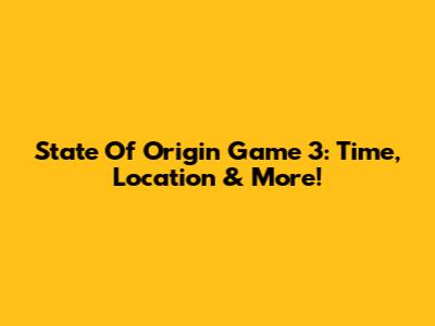 State Of Origin Game 3: Time, Location & More!
