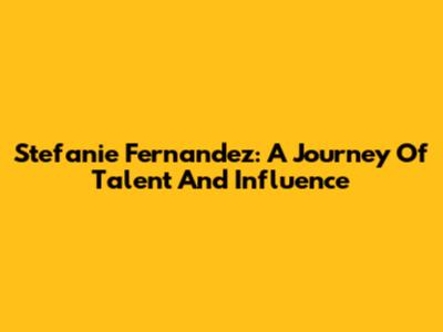Stefanie Fernandez: A Journey Of Talent And Influence