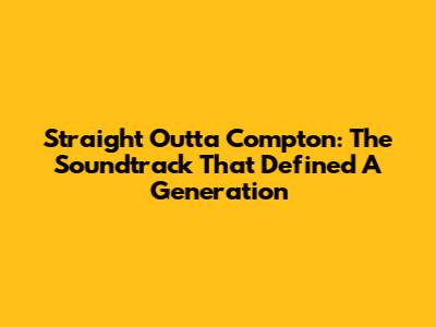 Straight Outta Compton: The Soundtrack That Defined A Generation
