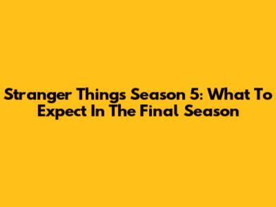 Stranger Things Season 5: What To Expect In The Final Season