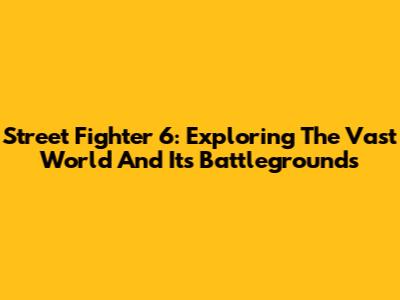 Street Fighter 6: Exploring The Vast World And Its Battlegrounds