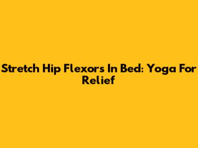 Stretch Hip Flexors In Bed: Yoga For Relief