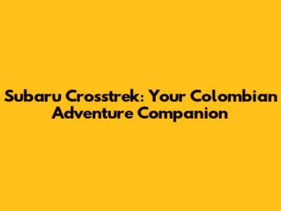 Subaru Crosstrek: Your Colombian Adventure Companion