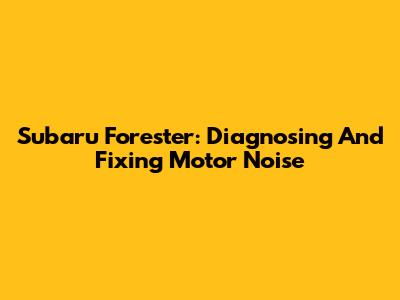 Subaru Forester: Diagnosing And Fixing Motor Noise