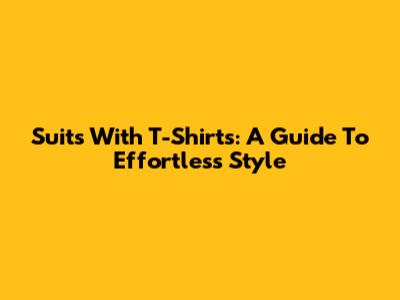 Suits With T-Shirts: A Guide To Effortless Style